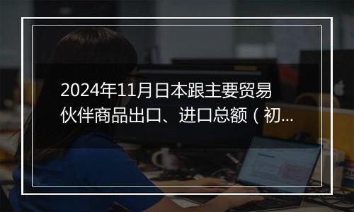 2024年11月日本跟主要贸易伙伴商品出口、进口总额（初值）