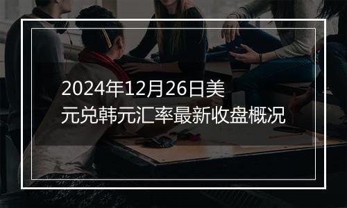 2024年12月26日美元兑韩元汇率最新收盘概况