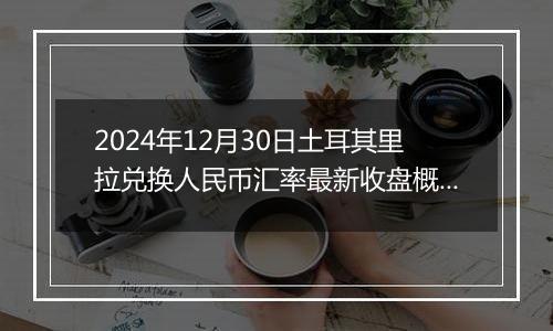 2024年12月30日土耳其里拉兑换人民币汇率最新收盘概况