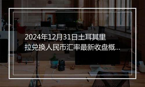 2024年12月31日土耳其里拉兑换人民币汇率最新收盘概况