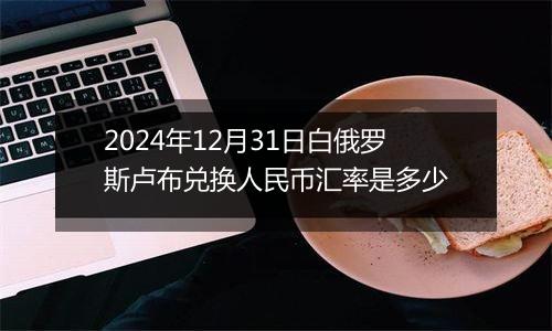 2024年12月31日白俄罗斯卢布兑换人民币汇率是多少