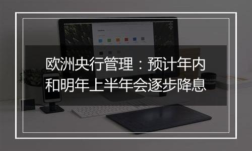 欧洲央行管理：预计年内和明年上半年会逐步降息