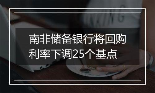 南非储备银行将回购利率下调25个基点