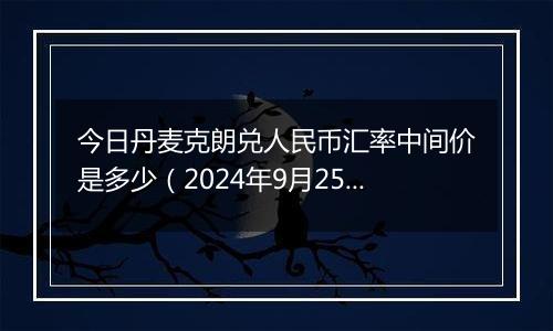 今日丹麦克朗兑人民币汇率中间价是多少（2024年9月25日）