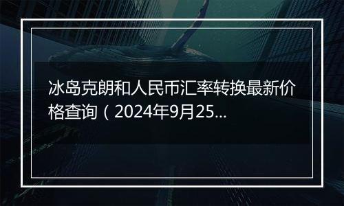 冰岛克朗和人民币汇率转换最新价格查询（2024年9月25日）