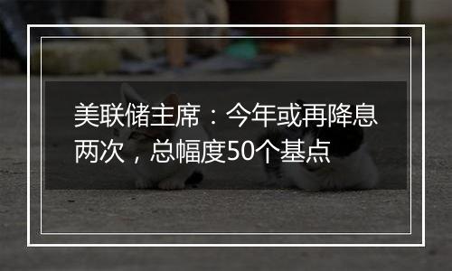 美联储主席：今年或再降息两次，总幅度50个基点