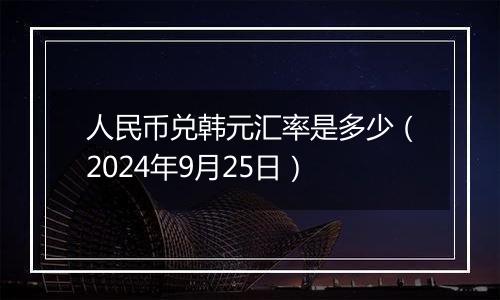 人民币兑韩元汇率是多少（2024年9月25日）